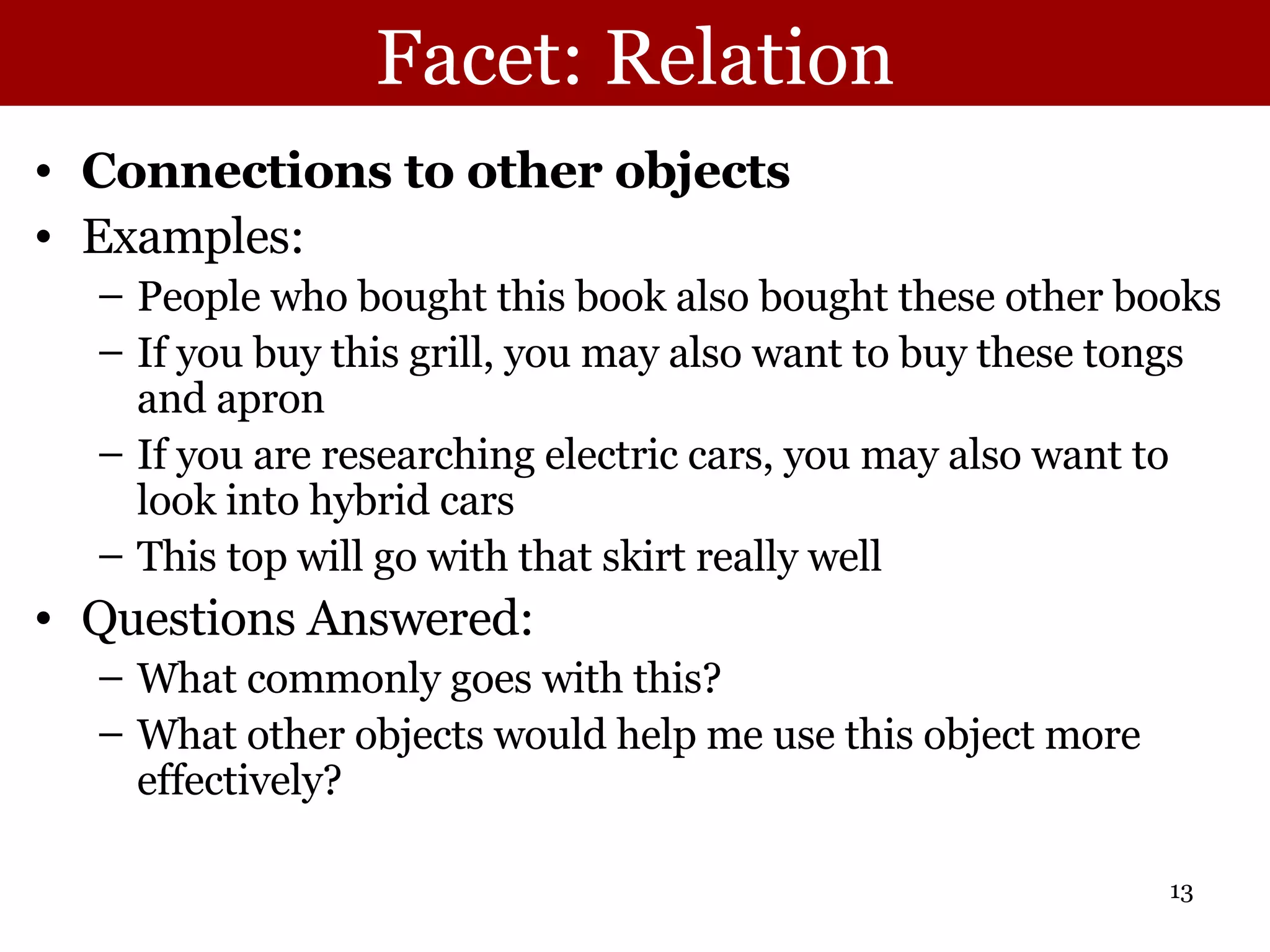 Facet: Relation Connections to other objects Examples: People who bought this book also bought these other books If you buy this grill, you may also want to buy these tongs and apron If you are researching electric cars, you may also want to look into hybrid cars This top will go with that skirt really well Questions Answered:  What commonly goes with this? What other objects would help me use this object more effectively? 