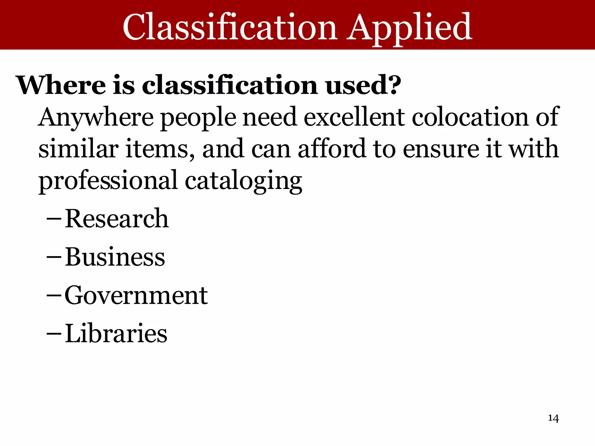 Classification Applied Where is classification used?   Anywhere people need excellent colocation of similar items, and can afford to ensure it with professional cataloging Research Business Government Libraries 