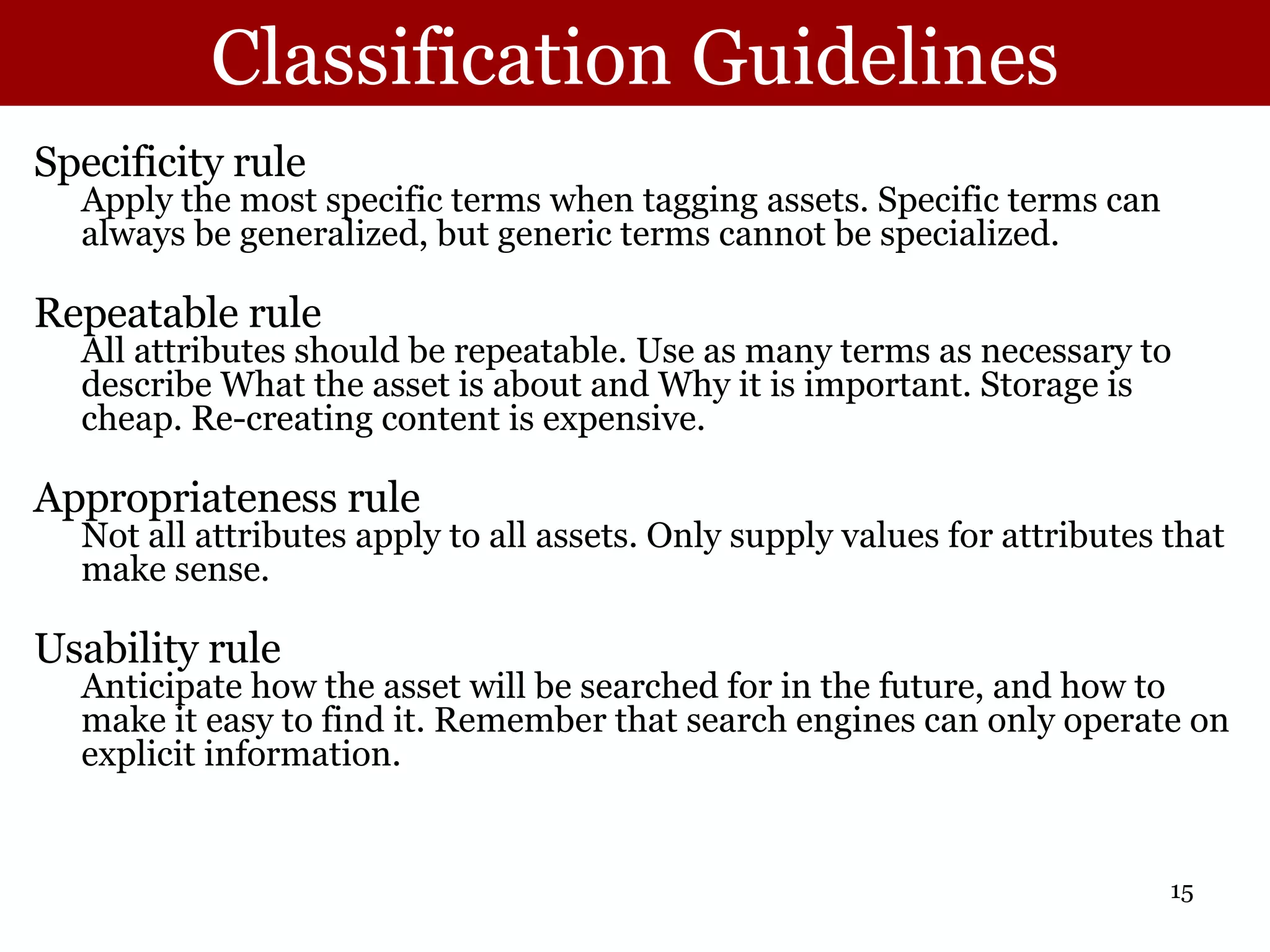 Classification Guidelines Specificity rule Apply the most specific terms when tagging assets. Specific terms can always be generalized, but generic terms cannot be specialized. Repeatable rule All attributes should be repeatable. Use as many terms as necessary to describe What the asset is about and Why it is important. Storage is cheap. Re-creating content is expensive. Appropriateness rule Not all attributes apply to all assets. Only supply values for attributes that make sense. Usability rule Anticipate how the asset will be searched for in the future, and how to make it easy to find it. Remember that search engines can only operate on explicit information. 