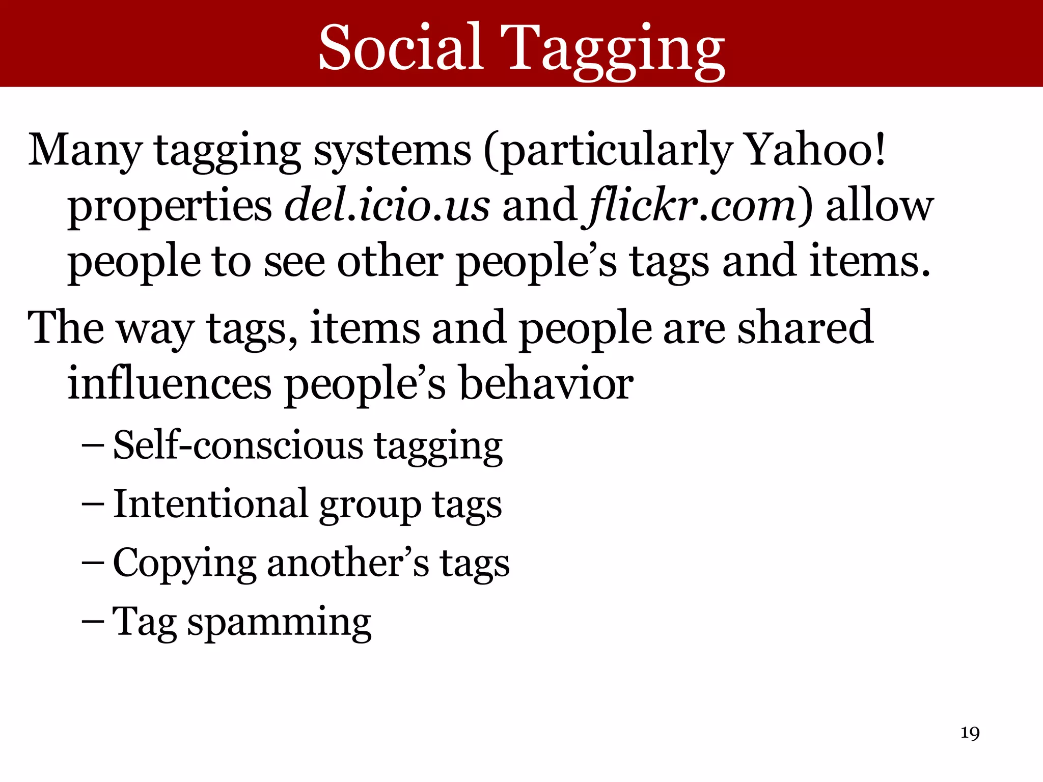 Social Tagging Many tagging systems (particularly Yahoo! properties  del.icio.us  and  flickr.com ) allow people to see other people’s tags and items.  The way tags, items and people are shared influences people’s behavior Self-conscious tagging Intentional group tags Copying another’s tags Tag spamming 