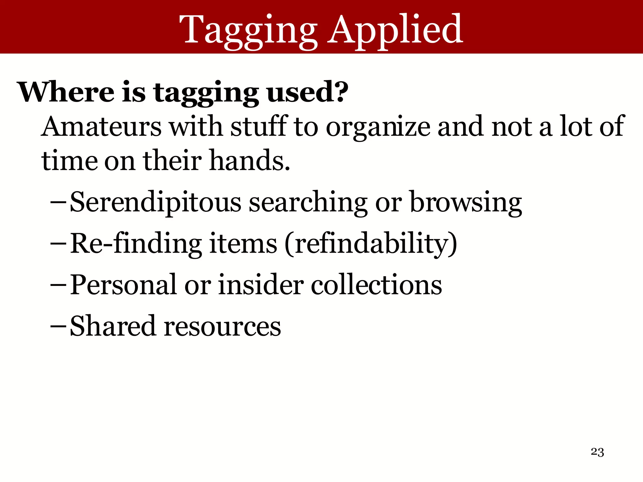 Tagging Applied Where is tagging used? Amateurs with stuff to organize and not a lot of time on their hands.  Serendipitous searching or browsing Re-finding items (refindability) Personal or insider collections Shared resources 