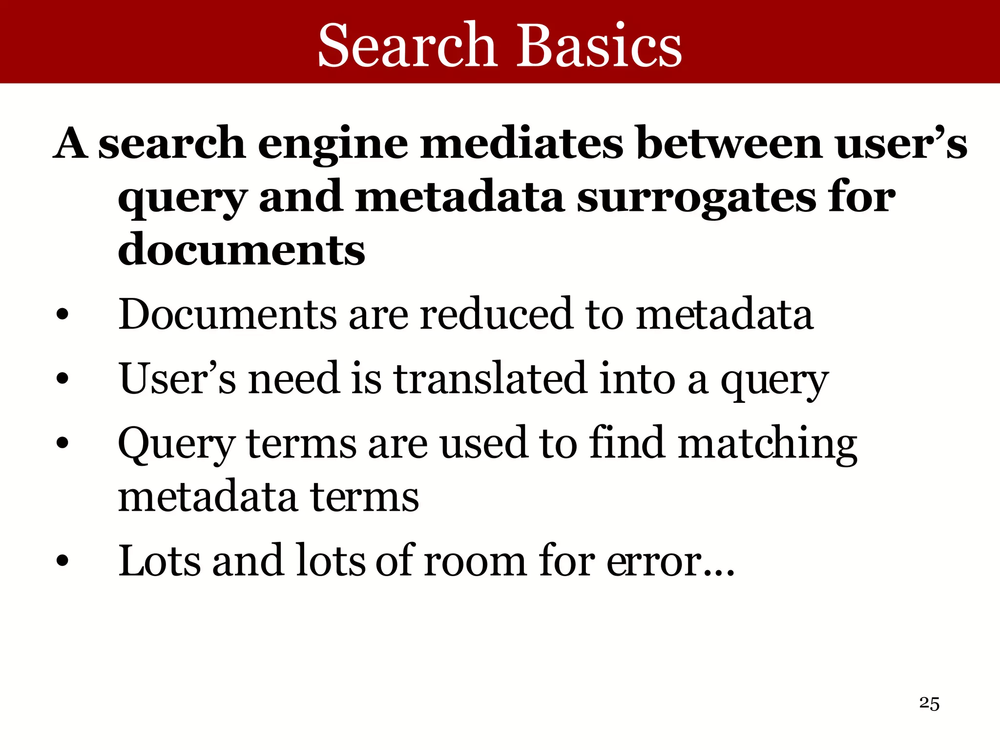 Search Basics A search engine mediates between user’s query and metadata surrogates for documents Documents are reduced to metadata User’s need is translated into a query Query terms are used to find matching metadata terms Lots and lots of room for error...  