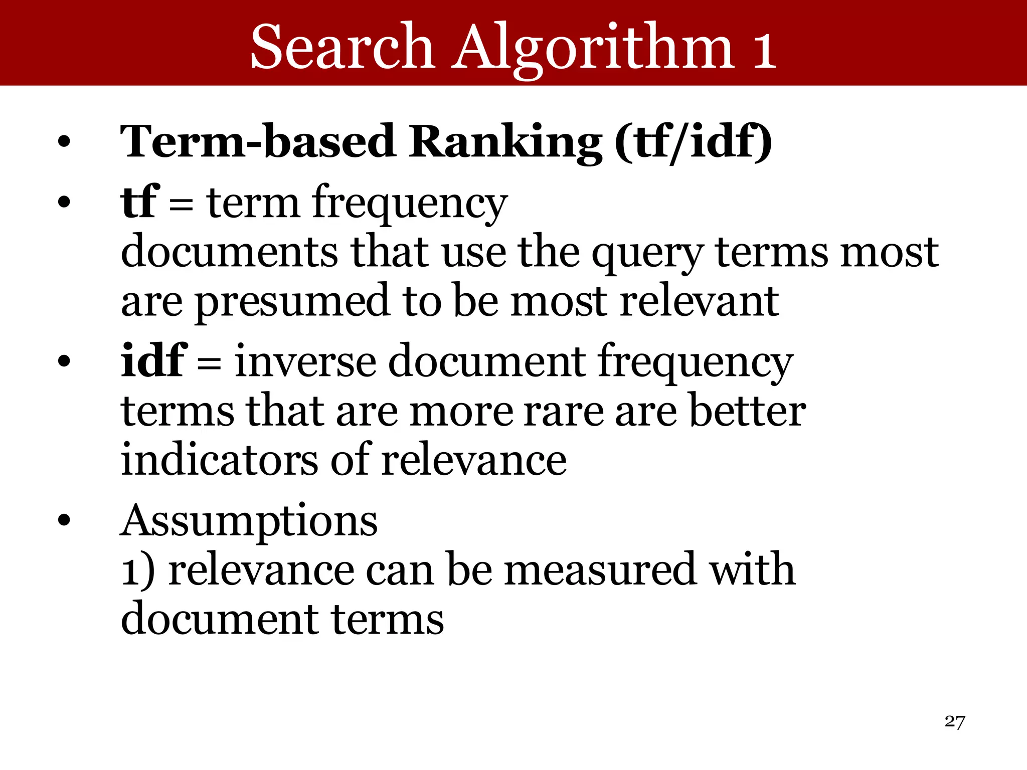 Search Algorithm 1 Term-based Ranking (tf/idf) tf  = term frequency  documents that use the query terms most are presumed to be most relevant idf  = inverse document frequency terms that are more rare are better indicators of relevance Assumptions 1) relevance can be measured with document terms 