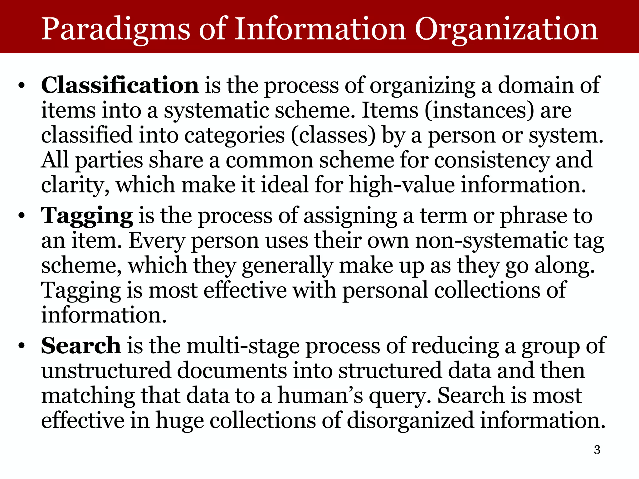 Paradigms of Information Organization Classification  is the process of organizing a domain of items into a systematic scheme. Items (instances) are classified into categories (classes) by a person or system. All parties share a common scheme for consistency and clarity, which make it ideal for high-value information.  Tagging  is the process of assigning a term or phrase to an item. Every person uses their own non-systematic tag scheme, which they generally make up as they go along. Tagging is most effective with personal collections of information.  Search  is the multi-stage process of reducing a group of unstructured documents into structured data and then matching that data to a human’s query. Search is most effective in huge collections of disorganized information. 