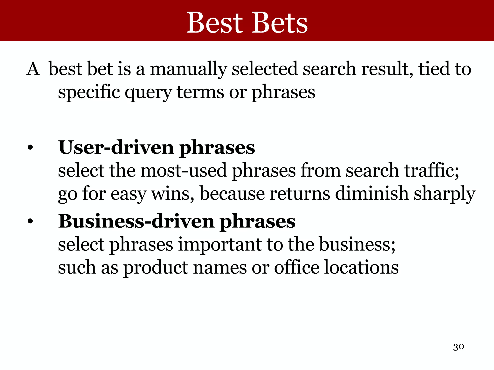 Best Bets A  best bet is a manually selected search result, tied to specific query terms or phrases User-driven phrases select the most-used phrases from search traffic; go for easy wins, because returns diminish sharply Business-driven phrases select phrases important to the business; such as product names or office locations 