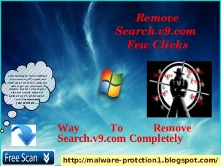 Remove 
                                                 Search.v9.com 
                                                   Few Clicks

I was looking for some software
  to increase my PC speed and
clean up all my errors. i was not
    able to get any permanent
 solution. But then i found your
    site and it really helped to
 optimize my PC performance.
       I would recommend
         your services. ….




                                    Way        To    Remove
                                    Search.v9.com Completely
                                    http://malware-protction1.blogspot.com/
 