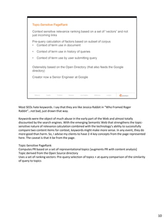 Most SEOs hate keywords. I say that they are like Jessica Rabbit in “Who Framed Roger
Rabbit”…not bad, just drawn that way.

Keywords were the object of much abuse in the early part of the Web and almost totally
discounted by the search engines. With the emerging Semantic Web that strengthens the topic-
sensitive nature of relevance calculation combined with the technology’s ability to successfully
compare two content items for context, keywords might make more sense. In any event, they do
more good than harm. So, I advise my clients to have 2-4 key concepts from the page represented
here. The caveat is that it be from the page.

Topic-Sensitive PageRank
Computes PR based on a set of representational topics [augments PR with content analysis]
Topic derived from the Open Source directory
Uses a set of ranking vectors: Pre-query selection of topics + at-query comparison of the similarity
of query to topics




                                                                                                       10
 