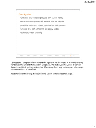 10/10/2009




Developed by a computer science student, this algorithm was the subject of an intense bidding
war between Google and Microsoft that Google one. The student, Ori Alon, went to work for
Google in April 2006 and has not been heard from since. There is no contemporary information
on the algorithm or it’s developer.

Relational content modeling done by machines-usually contextualized next steps.




                                                                                                       13
 