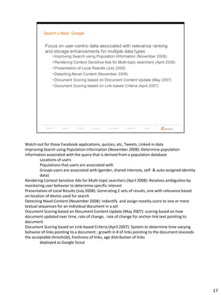 Watch out for those Facebook applications, quizzes, etc, Tweets, Linked-in data
Improving Search using Population Information (November 2008): Determine population
information associated with the query that is derived from a population database
         Locations of users
         Populations that users are associated with
         Groups users are associated with (gender, shared interests, self- & auto-assigned identity
         data)
Rendering Context Sensitive Ads for Multi-topic searchers (April 2008): Resolves ambiguities by
monitoring user behavior to determine specific interest
Presentation of Local Results (July 2008): Generating 2 sets of results, one with relevance based
on location of device used for search
Detecting Novel Content (November 2008): indentify and assign novelty score to one or more
textual sequences for an individual document in a set
Document Scoring based on Document Content Update (May 2007): scoring based on how
document updated over time, rate of change, rate of change for anchor-link text pointing to
document
Document Scoring based on Link-based Criteria (April 2007): System to determine time-varying
behavior of links pointing to a document ; growth in # of links pointing to the document (exceeds
the acceptable threshold), freshness of links, age distribution of links
         deployed as Google Scout




                                                                                                      17
 