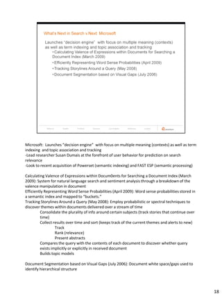 Microsoft: Launches “decision engine” with focus on multiple meaning (contexts) as well as term
indexing and topic association and tracking
-Lead researcher Susan Dumais at the forefront of user behavior for prediction on search
relevance
-Look to recent acquisition of Powerset (semantic indexing) and FAST ESP (semantic processing)

Calculating Valence of Expressions within Docum0ents for Searching a Document Index (March
2009): System for natural language search and sentiment analysis through a breakdown of the
valence manipulation in document
Efficiently Representing Word Sense Probabilities (April 2009): Word sense probabilities stored in
a semantic index and mapped to “buckets.”
Tracking Storylines Around a Query (May 2008): Employ probabilistic or spectral techniques to
discover themes within documents delivered over a stream of time
         Consolidate the plurality of info around certain subjects (track stories that continue over
         time)
         Collect results over time and sort (keeps track of the current themes and alerts to new)
                  Track
                  Rank (relevance)
                  Present abstracts
         Compares the query with the contents of each document to discover whether query
         exists implicitly or explicitly in received document
         Builds topic models

Document Segmentation based on Visual Gaps (July 2006): Document white space/gaps used to
identify hierarchical structure




                                                                                                       18
 
