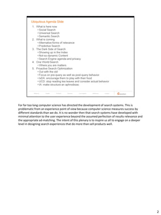 For far too long computer science has directed the development of search systems. This is
problematic from an experience point of view because computer science measures success by
different standards than we do. It is no wonder then that search systems have developed with
minimal attention to the user experience beyond the assumed perfection of results relevance and
the appropriate ad-matching. The intent of this plenary is to inspire us all to engage on a deeper
level in designing search experiences that do more than sell products well.




                                                                                                     2
 