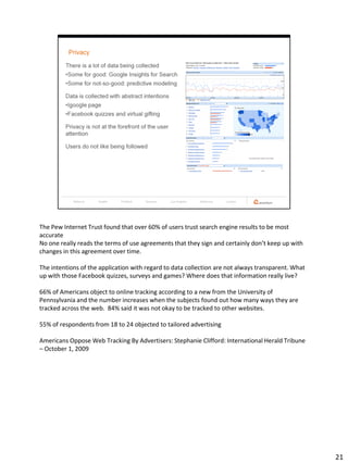 The Pew Internet Trust found that over 60% of users trust search engine results to be most
accurate
No one really reads the terms of use agreements that they sign and certainly don’t keep up with
changes in this agreement over time.

The intentions of the application with regard to data collection are not always transparent. What
up with those Facebook quizzes, surveys and games? Where does that information really live?

66% of Americans object to online tracking according to a new from the University of
Pennsylvania and the number increases when the subjects found out how many ways they are
tracked across the web. 84% said it was not okay to be tracked to other websites.

55% of respondents from 18 to 24 objected to tailored advertising

Americans Oppose Web Tracking By Advertisers: Stephanie Clifford: International Herald Tribune
– October 1, 2009




                                                                                                    21
 