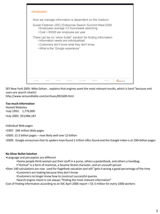 SES New York 2005: Mike Gehan… explains that engines want the most relevant results, which is hard "because end
users are search nitwits!
http://www.seroundtable.com/archives/001600.html

Too much information
Hosted Websites
•July 1993: 1,776,000
•July 2005: 353,084,187


Individual Web pages
•1997: 200 million Web pages
•2005: 11.5 billion pages – now likely well over 12 billion
•2009: Google announces that its spiders have found 1 trillion URLs found and the Google index is at 100+billion pages



No Silver Bullet Solution
•Language and perception are different
         •Some people think women put their stuff in a purse, others a pocketbook, and others a handbag.
         •“Animal” is a form of mammal, a Sesame Street character, and an uncouth person
•Over 140 calculations are now used for PageRank valuation and still “gets it wrong a good percentage of the time
         •Customers are looking because they don’t know
         •Customers no longer know how to construct successful queries
         •Search engine intent Is not always “finding the most relevant information”
Cost of finding information according to an IDC April 2006 report = $5.3 million for every 1000 workers




                                                                                                                         3
 