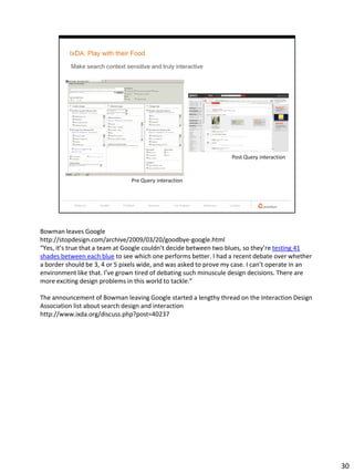 Bowman leaves Google
http://stopdesign.com/archive/2009/03/20/goodbye-google.html
“Yes, it’s true that a team at Google couldn’t decide between two blues, so they’re testing 41
shades between each blue to see which one performs better. I had a recent debate over whether
a border should be 3, 4 or 5 pixels wide, and was asked to prove my case. I can’t operate in an
environment like that. I’ve grown tired of debating such minuscule design decisions. There are
more exciting design problems in this world to tackle.”

The announcement of Bowman leaving Google started a lengthy thread on the Interaction Design
Association list about search design and interaction
http://www.ixda.org/discuss.php?post=40237




                                                                                                  30
 