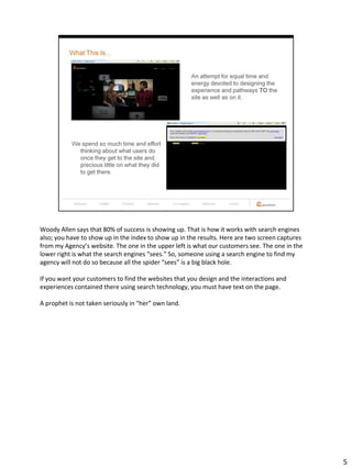 Woody Allen says that 80% of success is showing up. That is how it works with search engines
also; you have to show up in the index to show up in the results. Here are two screen captures
from my Agency’s website. The one in the upper left is what our customers see. The one in the
lower right is what the search engines “sees.” So, someone using a search engine to find my
agency will not do so because all the spider “sees” is a big black hole.

If you want your customers to find the websites that you design and the interactions and
experiences contained there using search technology, you must have text on the page.

A prophet is not taken seriously in “her” own land.




                                                                                                 5
 