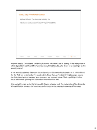 Michael Wesch, Kansas State University, has done a masterful job of looking at the many ways in
which digital text is different from print/spoken/filmed text. So, why do we keep treating it as if it
were the same?

If Tim Berners Lee knew where we would be now, he would not have used HTTP as a foundation
for the Web but he did and we’re stuck with it. Since then, we’ve been trying to design around
the limitations without success. Search systems are founded in text. Their capability to index
visual mediums is growing but is based on translation into text.

It is, and will remain so for the foreseeable future, all about text. The maturation of the Semantic
Web will further enhance the importance of content on the page and meaning off the page.




                                                                                                         6
 