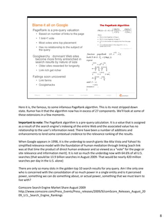 Here it is, the famous, to some infamous PageRank algorithm. This is its most stripped down
state. Rumor has it that the algorithm now has in excess of 27 components. We’ll look at some of
these extensions in a few moments.

Important to note: The PageRank algorithm is a pre-query calculation. It is a value that is assigned
as a result of the search engine’s indexing of the entire Web and the associated value has no
relationship to the user’s information need. There have been a number of additions and
enhancements to lend some contextual credence to the relevance ranking of the results.

When Google appears in 1998, it is the underdog to search giants like Alta Vista and Yahoo! Its
simplified relevance model with the foundation of human mediation through linking [each link
was at that time the product of direct human endeavor and so viewed as a “vote” for the page or
site relevance and information merit]. It is not so much the underdog now with 64.6% of all U.S.
searches (that would be 13.9 billion searches in August 2009- That would be nearly 420 million
searches per day in the U.S. alone)

There are only so many slots in the golden top 10 search results for any query. Am I the only one
who is concerned with the consolidation of so much power in a single entity and is it perceived
power, something we can do something about, or actual power, something that we must learn to
live with?

Comscore Search Engine Market Share August 2009
http://www.comscore.com/Press_Events/Press_releases/2009/9/comScore_Releases_August_20
09_U.S._Search_Engine_Rankings




                                                                                                       8
 