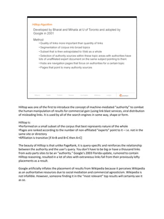 Hilltop was one of the first to introduce the concept of machine-mediated “authority” to combat
the human manipulation of results for commercial gain (using link blast services, viral distribution
of misleading links. It is used by all of the search engines in some way, shape or form.

Hilltop is:
•Performed on a small subset of the corpus that best represents nature of the whole
•Pages are ranked according to the number of non-affiliated “experts” point to it – i.e. not in the
same site or directory
•Affiliation is transitive [if A=B and B=C then A=C]

The beauty of Hilltop is that unlike PageRank, it is query-specific and reinforces the relationship
between the authority and the user’s query. You don’t have to be big or have a thousand links
from auto parts sites to be an “authority.” Google’s 2003 Florida update, rumored to contain
Hilltop reasoning, resulted in a lot of sites with extraneous links fall from their previously lofty
placements as a result.

Google artificially inflates the placement of results from Wikipedia because it perceives Wikipedia
as an authoritative resources due to social mediation and commercial agnosticism. Wikipedia is
not infallible. However, someone finding it in the “most relevant” top results will certainly see it
as so.
 