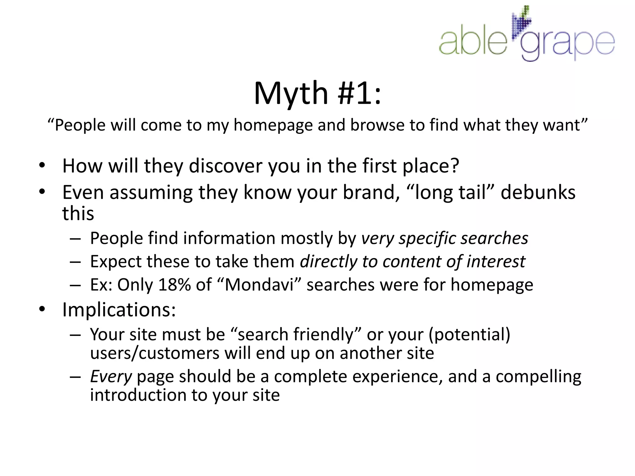 Myth #1:“People will come to my homepage and browse to find what they want”How will they discover you in the first place?Even assuming they know your brand, “long tail” debunks thisPeople find information mostly by very specific searchesExpect these to take them directly to content of interestEx: Only 18% of “Mondavi” searches were for homepageImplications:Your site must be “search friendly” or your (potential) users/customers will end up on another siteEvery page should be a complete experience, and a compelling introduction to your site