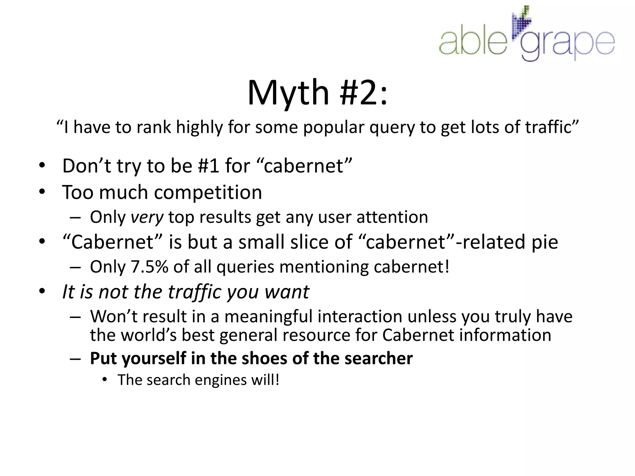 Myth #2:“I have to rank highly for some popular query to get lots of traffic”Don’t try to be #1 for “cabernet”Too much competitionOnly very top results get any user attention“Cabernet” is but a small slice of “cabernet”-related pieOnly 7.5% of all queries mentioning cabernet!It is not the traffic you wantWon’t result in a meaningful interaction unless you truly have the world’s best general resource for Cabernet informationPut yourself in the shoes of the searcherThe search engines will!