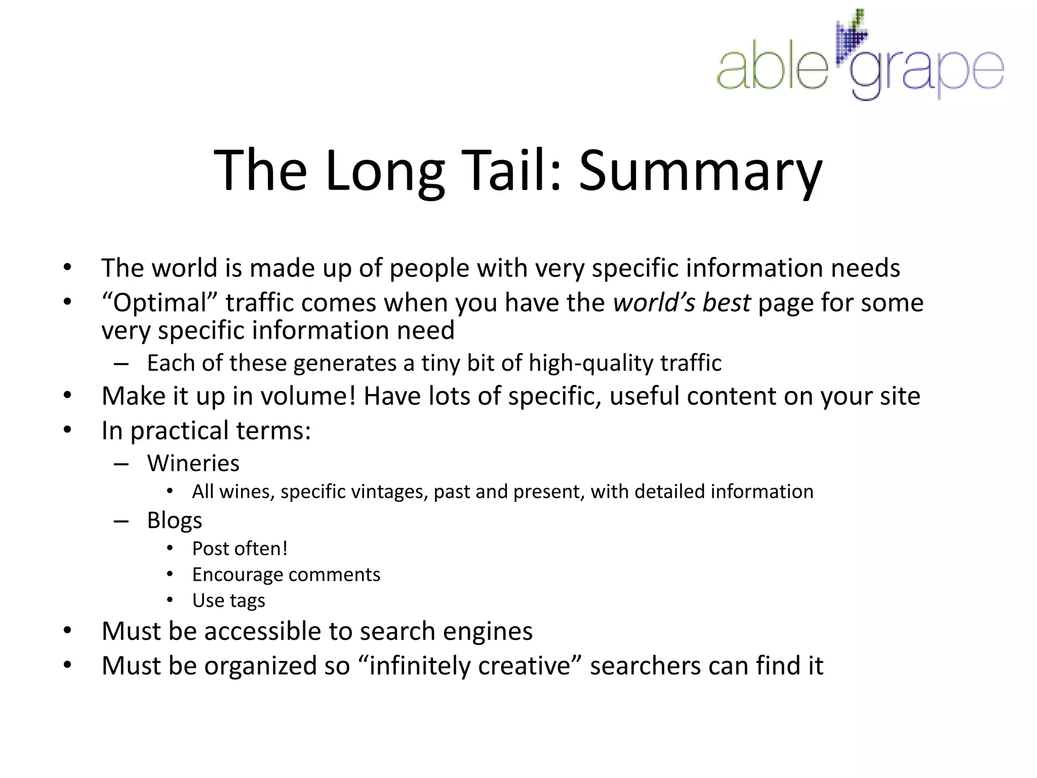 The Long Tail: SummaryThe world is made up of people with very specific information needs“Optimal” traffic comes when you have the world’s best page for some very specific information needEach of these generates a tiny bit of high-quality trafficMake it up in volume! Have lots of specific, useful content on your siteIn practical terms:WineriesAll wines, specific vintages, past and present, with detailed informationBlogsPost often!Encourage commentsUse tagsMust be accessible to search enginesMust be organized so “infinitely creative” searchers can find it