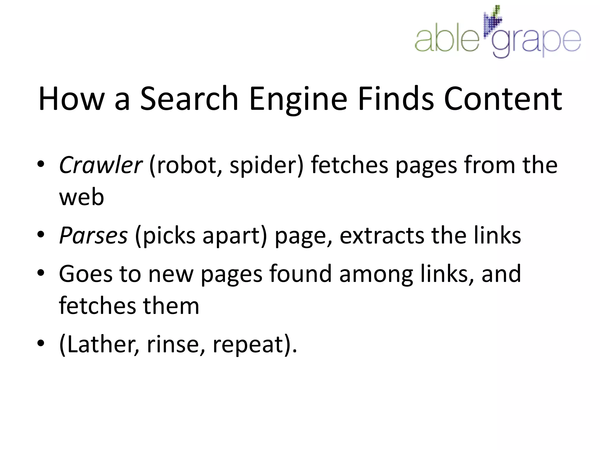 How a Search Engine Finds ContentCrawler (robot, spider) fetches pages from the webParses (picks apart) page, extracts the linksGoes to new pages found among links, and fetches them(Lather, rinse, repeat).