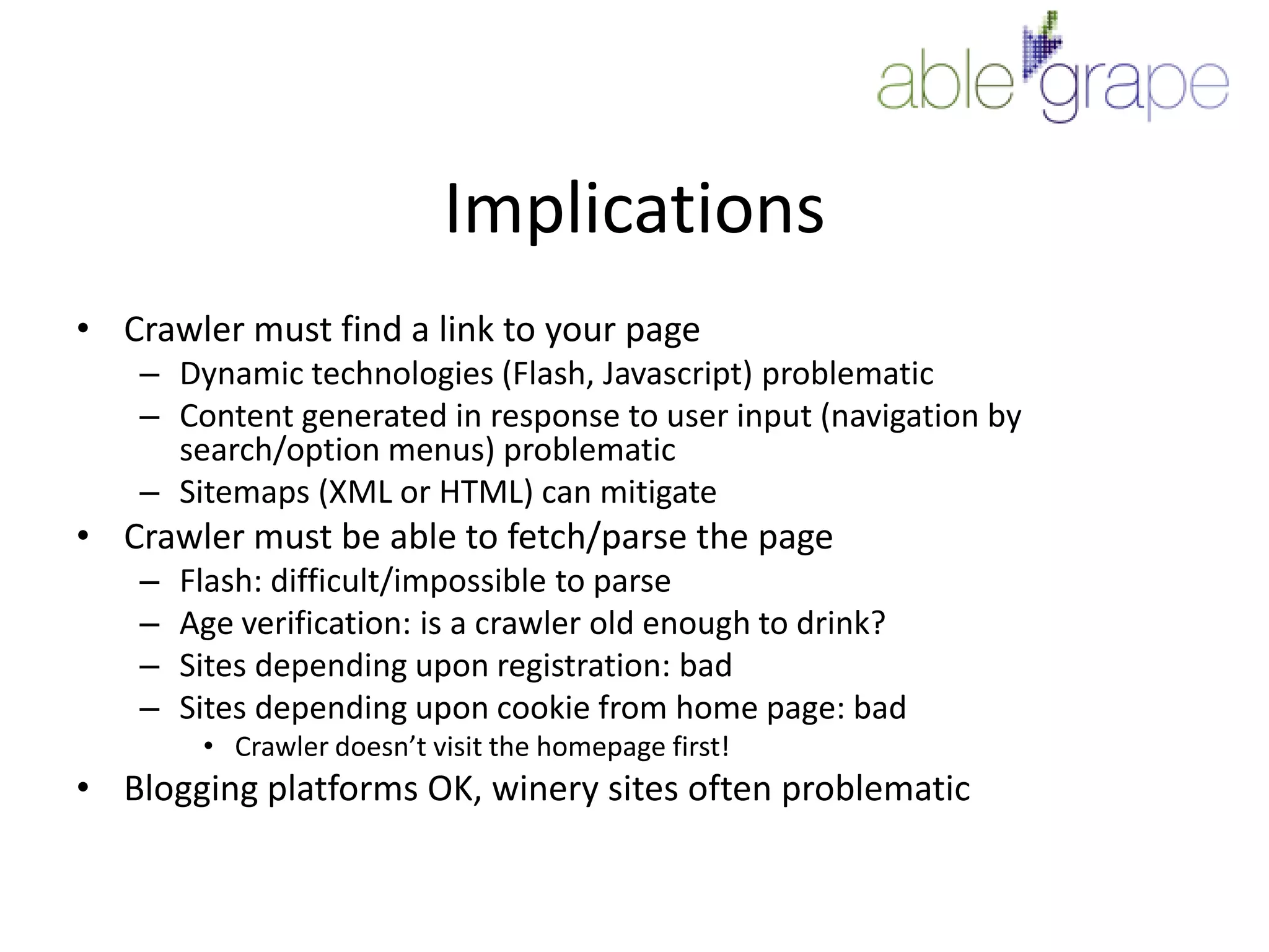 ImplicationsCrawler must find a link to your pageDynamic technologies (Flash, Javascript) problematicContent generated in response to user input (navigation by search/option menus) problematicSitemaps (XML or HTML) can mitigateCrawler must be able to fetch/parse the pageFlash: difficult/impossible to parseAge verification: is a crawler old enough to drink?Sites depending upon registration: badSites depending upon cookie from home page: badCrawler doesn’t visit the homepage first! Blogging platforms OK, winery sites often problematic