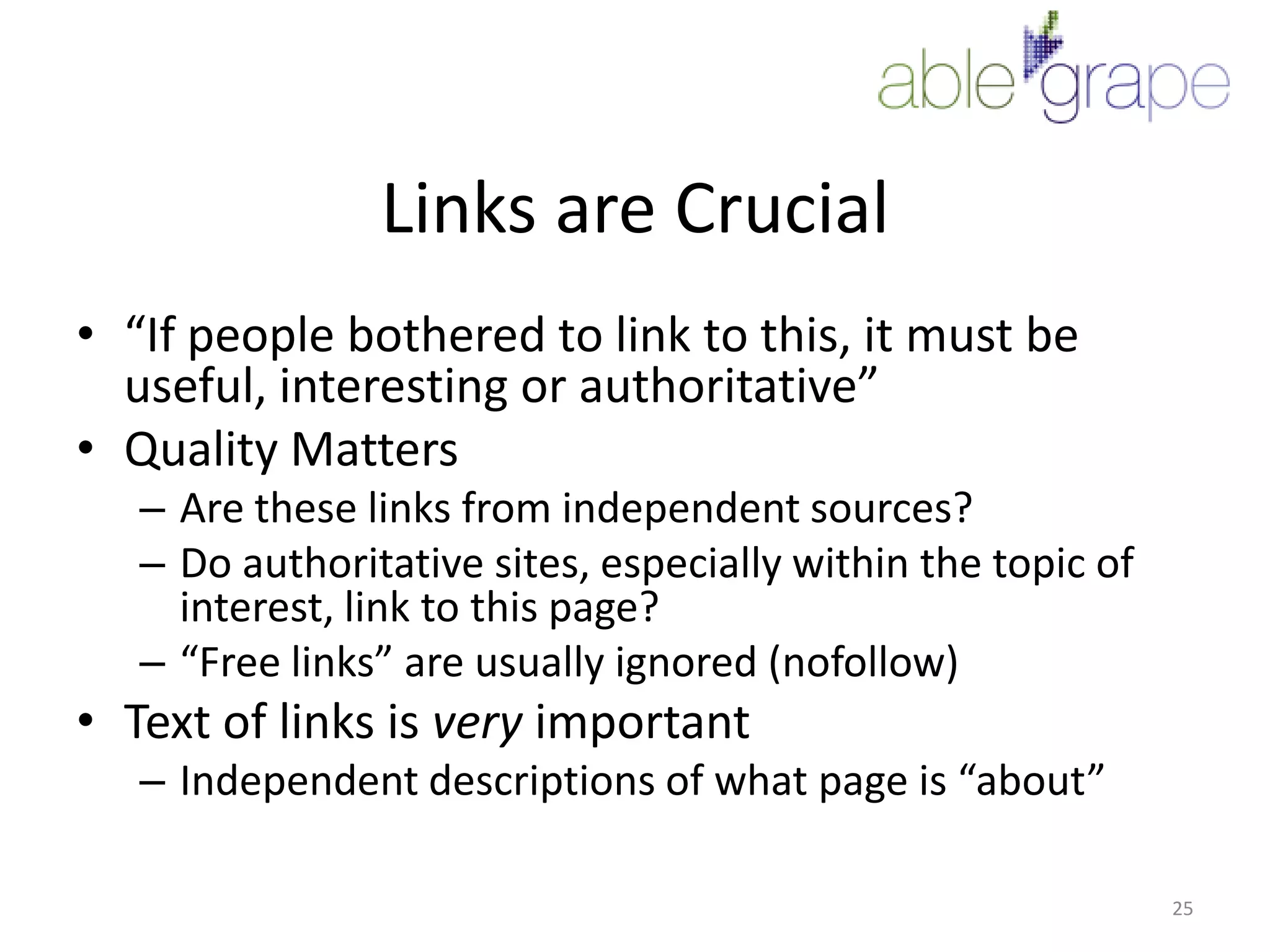 Links are Crucial“If people bothered to link to this, it must be useful, interesting or authoritative”Quality MattersAre these links from independent sources?Do authoritative sites, especially within the topic of interest, link to this page?“Free links” are usually ignored (nofollow)Text of links is very importantIndependent descriptions of what page is “about”25