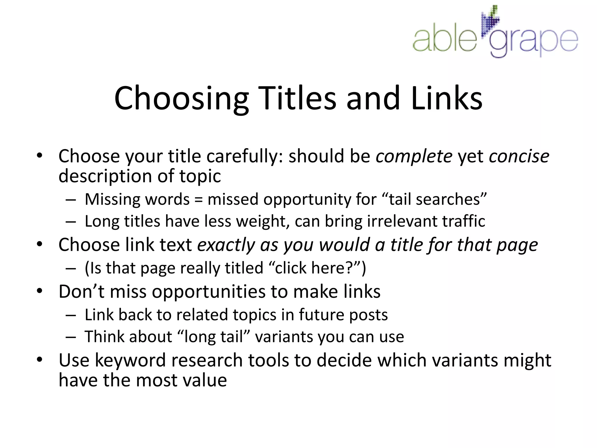 Choosing Titles and LinksChoose your title carefully: should be complete yet concise description of topicMissing words = missed opportunity for “tail searches”Long titles have less weight, can bring irrelevant trafficChoose link text exactly as you would a title for that page(Is that page really titled “click here?”)Don’t miss opportunities to make linksLink back to related topics in future postsThink about “long tail” variants you can useUse keyword research tools to decide which variants might have the most value