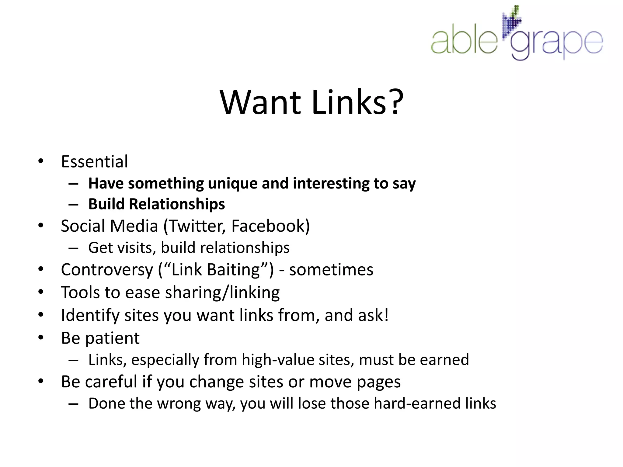 Want Links?EssentialHave something unique and interesting to sayBuild RelationshipsSocial Media (Twitter, Facebook)Get visits, build relationshipsControversy (“Link Baiting”) - sometimesTools to ease sharing/linkingIdentify sites you want links from, and ask!Be patientLinks, especially from high-value sites, must be earnedBe careful if you change sites or move pagesDone the wrong way, you will lose those hard-earned links