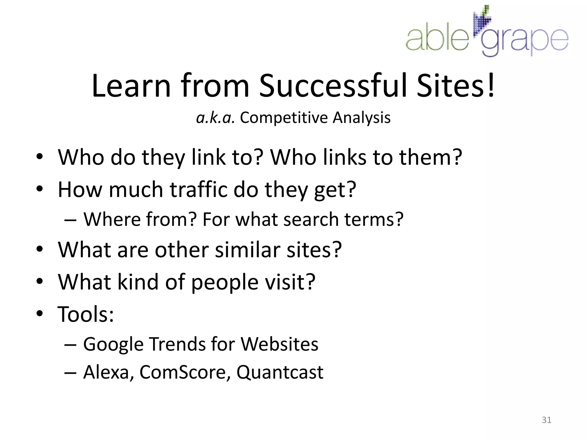 Learn from Successful Sites!a.k.a. Competitive AnalysisWho do they link to? Who links to them?How much traffic do they get?Where from? For what search terms?What are other similar sites?What kind of people visit?Tools:Google Trends for WebsitesAlexa, ComScore, Quantcast31