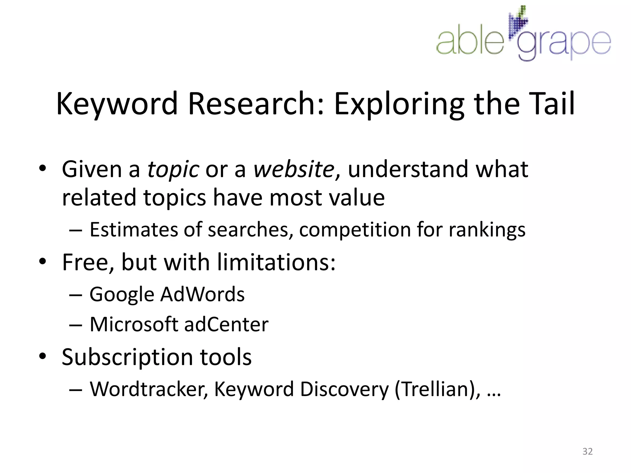 Keyword Research: Exploring the TailGiven a topic or a website, understand what related topics have most valueEstimates of searches, competition for rankingsFree, but with limitations:Google AdWordsMicrosoft adCenterSubscription toolsWordtracker, Keyword Discovery (Trellian), …32
