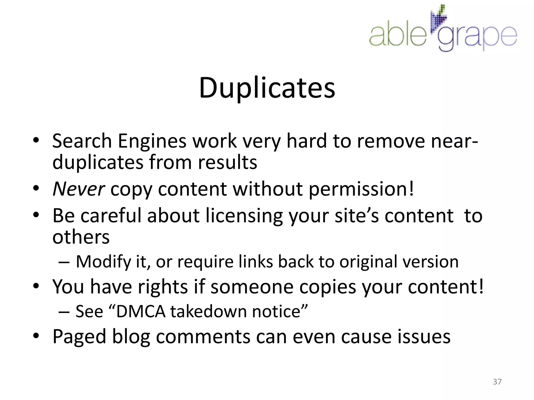 DuplicatesSearch Engines work very hard to remove near-duplicates from resultsNever copy content without permission!Be careful about licensing your site’s content  to othersModify it, or require links back to original versionYou have rights if someone copies your content!See “DMCA takedown notice”Paged blog comments can even cause issues37