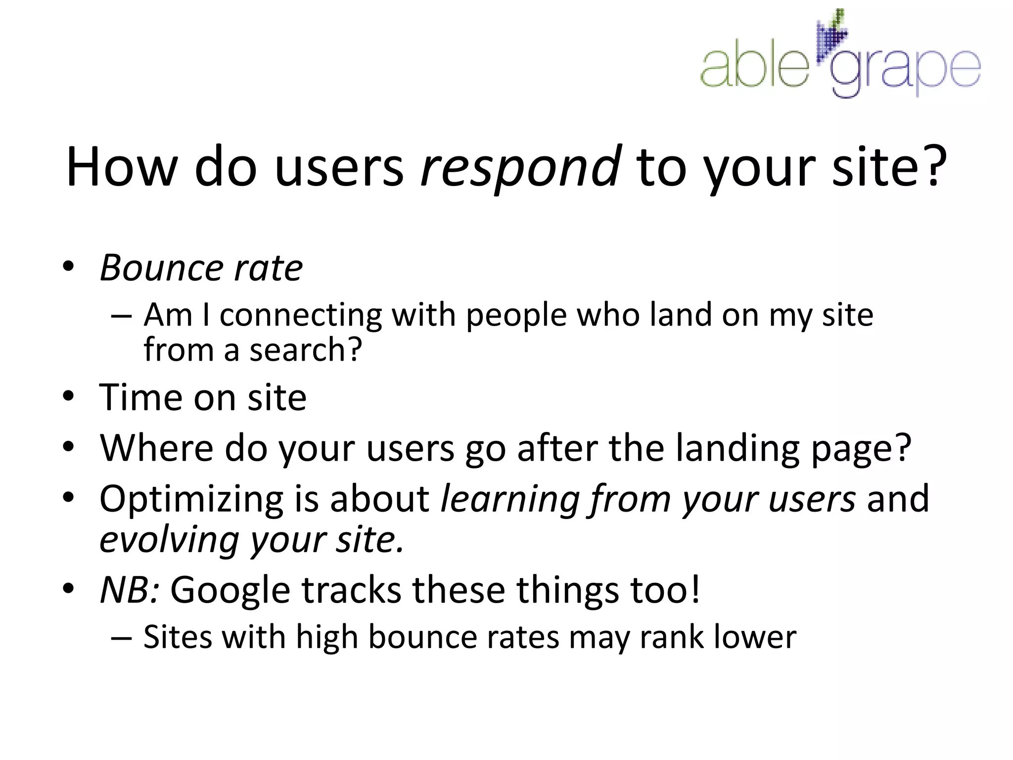 How do users respond to your site?Bounce rateAm I connecting with people who land on my site from a search?Time on siteWhere do your users go after the landing page?Optimizing is about learning from your users and evolving your site.NB: Google tracks these things too!Sites with high bounce rates may rank lower
