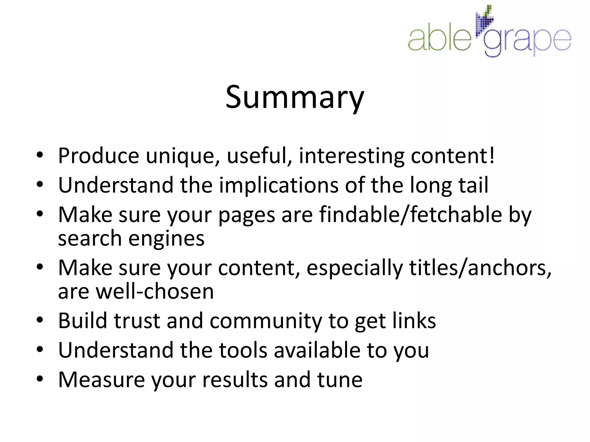 SummaryProduce unique, useful, interesting content!Understand the implications of the long tailMake sure your pages are findable/fetchable by search enginesMake sure your content, especially titles/anchors, are well-chosenBuild trust and community to get linksUnderstand the tools available to youMeasure your results and tune