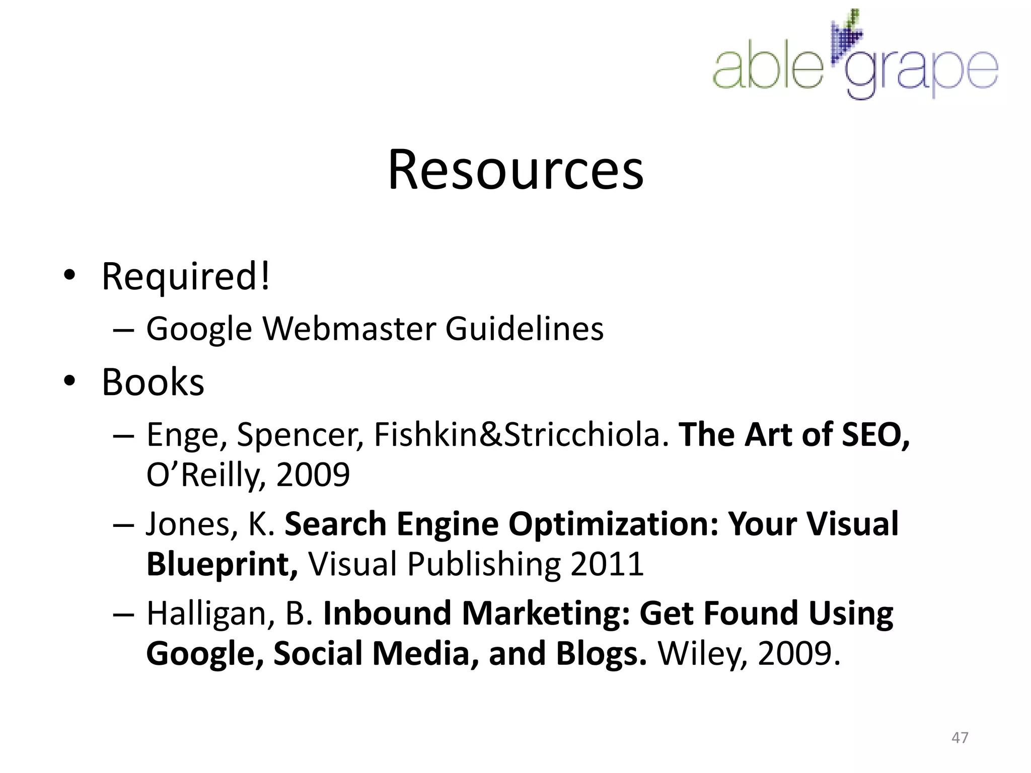 ResourcesRequired!Google Webmaster GuidelinesBooksEnge, Spencer, Fishkin & Stricchiola. The Art of SEO, O’Reilly, 2009Jones, K. Search Engine Optimization: Your Visual Blueprint, Visual Publishing 2011Halligan, B. Inbound Marketing: Get Found Using Google, Social Media, and Blogs. Wiley, 2009.47