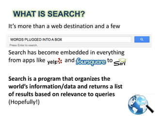 WHAT IS SEARCH?
It’s more than a web destination and a few
words plugged in a box
Search has become embedded in everything
from apps like Yelp and Foursquare to Siri
Search is a program that organizes the
world’s information/data and returns a list
of results based on relevance to queries
(Hopefully!)
 