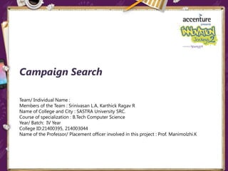 Campaign Search
Team/ Individual Name :
Members of the Team : Srinivasan L.A, Karthick Ragav R
Name of College and City : SASTRA University SRC.
Course of specialization : B.Tech Computer Science
Year/ Batch: IV Year
College ID:21400395, 214003044
Name of the Professor/ Placement officer involved in this project : Prof. Manimolzhi.K
 
