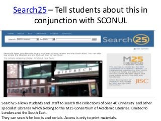 Search25 – Tell students about this in
conjunction with SCONUL
Search25 allows students and staff to search the collections of over 40 university and other
specialist Libraries which belong to the M25 Consortium of Academic Libraries. Limited to
London and the South East .
They can search for books and serials. Access is only to print materials.
 