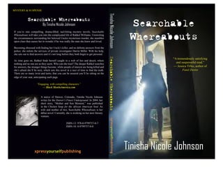 MYSTERY & SUSPENSE




                                                                                                                             Searchable




                                                                                               Tinisha Nicole Johnson
             Searchable Whereabouts
                           By Tinisha Nicole Johnson


                                                                                                                             Whereabouts
If you’re into compelling, drama-filled, nail-biting mystery novels, Searchable
Whereabouts will take you into the complicated life of Rahkel Williams. Unraveling
the circumstances surrounding her beloved Uncles mysterious murder, she stumbles
upon clues that causes her to wonder if he was really the man she knew and loved.

Becoming obsessed with finding her Uncle’s killer, and no definite answers from the
police, she enlists the services of private investigator Darrin Miller. With his help,
she sets out to find answers and it’s not long before they both begin to get personal.




                                                                                          Searchable Whereabouts
                                                                                                                                         “A tremendously satisfying
As time goes on, Rahkel finds herself caught in a web of lies and deceit, where
                                                                                                                                           and suspenseful read.”
nothing and no one are as they seem. Who can she trust? The deeper Rahkel searches
                                                                                                                                         — Jessica Tilles, author of
for answers, the stranger things become, while people of interest are being killed and
                                                                                                                                                Fatal Desire
she’s afraid she’ll be next, which sets this novel in a race of time to find the truth.
There are so many twist and turns, that you can be assured you’ll be sitting on the
edge of your seat, anticipating each page.

                      “Engaging, with compelling characters.”
                          — Black MenInAmerica.com


                         A native of Denver, Colorado, Tinisha Nicole Johnson
                         writes for the Denver’s Finest Underground. In 2004, her
                         short story, “Mother and Son Moment,” was published
                         in the Chicken Soup for the African American Soul. As
                         wife and mother of two, Searchable Whereabouts is her
                         debut novel. Currently, she is working on her next literary
                         venture.
                                                                                                 xpressyourselfpublishing



                                                  ISBN-13: 978-0-9799757-0-7
                                                  ISBN-10: 0-9799757-0-0




                                                                                                                            Tinisha Nicole Johnson
                   xpressyourselfpublishing