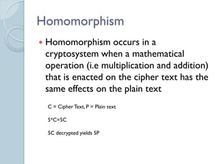 Homomorphism
   Homomorphism occurs in a
    cryptosystem when a mathematical
    operation (i.e multiplication and addition)
    that is enacted on the cipher text has the
    same effects on the plain text
    C = Cipher Text, P = Plain text

    5*C=5C

    5C decrypted yields 5P
 