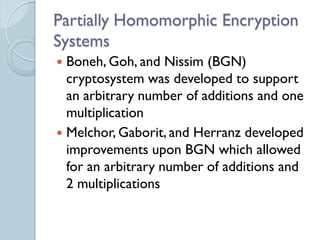 Partially Homomorphic Encryption
Systems
 Boneh, Goh, and Nissim (BGN)
  cryptosystem was developed to support
  an arbitrary number of additions and one
  multiplication
 Melchor, Gaborit, and Herranz developed
  improvements upon BGN which allowed
  for an arbitrary number of additions and
  2 multiplications
 