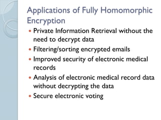 Applications of Fully Homomorphic
Encryption
 Private Information Retrieval without the
  need to decrypt data
 Filtering/sorting encrypted emails
 Improved security of electronic medical
  records
 Analysis of electronic medical record data
  without decrypting the data
 Secure electronic voting
 