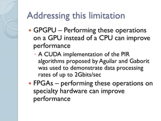Addressing this limitation
   GPGPU – Performing these operations
    on a GPU instead of a CPU can improve
    performance
    ◦ A CUDA implementation of the PIR
      algorithms proposed by Aguilar and Gaborit
      was used to demonstrate data processing
      rates of up to 2Gbits/sec
   FPGAs – performing these operations on
    specialty hardware can improve
    performance
 
