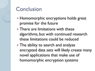 Conclusion
 Homomorphic encryptions holds great
  promise for the future
 There are limitations with these
  algorithms, but with continued research
  these limitations could be reduced
 The ability to search and analyze
  encrypted data sets will likely create many
  novel applications that make use of
  homomorphic encryption systems
 