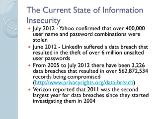 The Current State of Information
Insecurity
 July 2012 - Yahoo confirmed that over 400,000
  user name and password combinations were
  stolen
 June 2012 - LinkedIn suffered a data breach that
  resulted in the theft of over 6 million unsalted
  user passwords
 From 2005 to July 2012 there have been 3,226
  data breaches that resulted in over 562,872,534
  records being compromised
  (http://www.privacyrights.org/data-breach).
 Verizon reported that 2011 was the second
  largest year for data breaches since they started
  investigating them in 2004
 