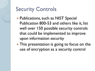 Security Controls
 Publications, such as NIST Special
  Publication 800-53 and others like it, list
  well over 150 possible security controls
  that could be implemented to improve
  upon information security
 This presentation is going to focus on the
  use of encryption as a security control
 