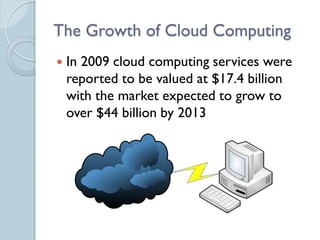 The Growth of Cloud Computing
   In 2009 cloud computing services were
    reported to be valued at $17.4 billion
    with the market expected to grow to
    over $44 billion by 2013
 