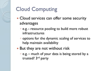 Cloud Computing
   Cloud services can offer some security
    advantages
    ◦ e.g. - resource pooling to build more robust
      infrastructures
    ◦ options for the dynamic scaling of services to
      help maintain availability
   But they are not without risk
    ◦ e.g. – much of your data is being stored by a
      trusted? 3rd party
 