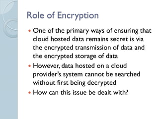 Role of Encryption
 One of the primary ways of ensuring that
  cloud hosted data remains secret is via
  the encrypted transmission of data and
  the encrypted storage of data
 However, data hosted on a cloud
  provider’s system cannot be searched
  without first being decrypted
 How can this issue be dealt with?
 